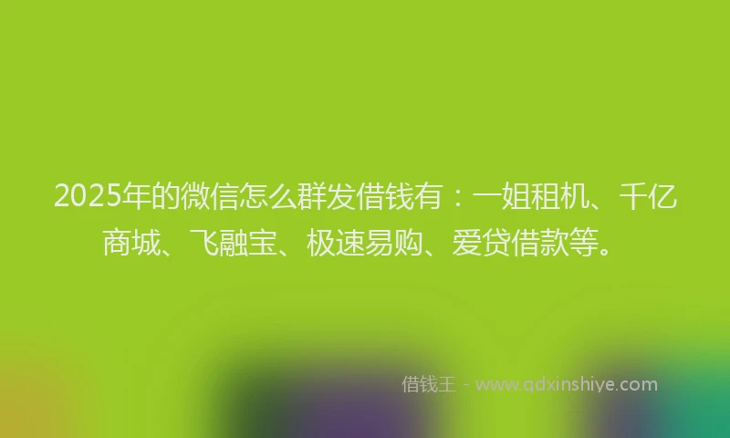 2025年的微信怎么群发借钱有：一姐租机、千亿商城、飞融宝、极速易购、爱贷借款等。