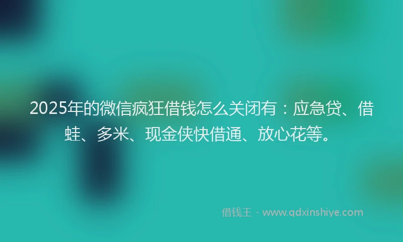 2025年的微信疯狂借钱怎么关闭有：应急贷、借蛙、多米、现金侠快借通、放心花等。