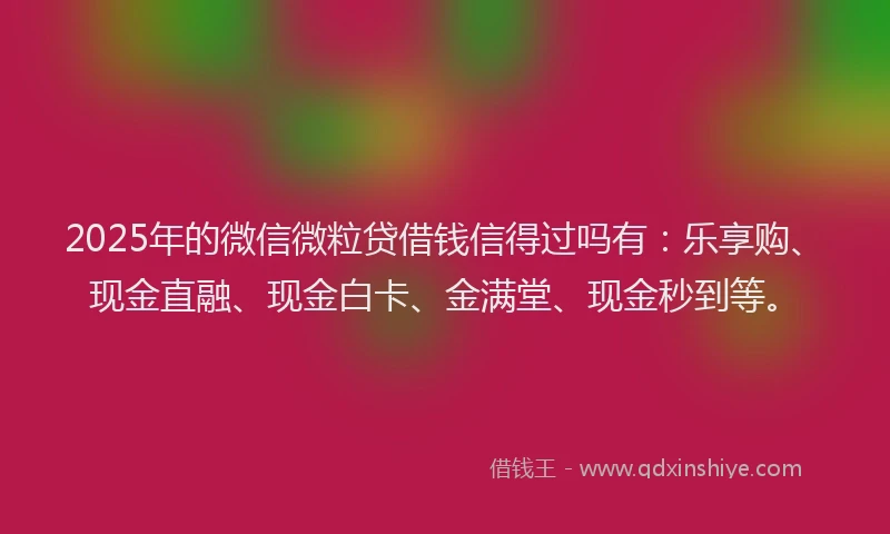 2025年的微信微粒贷借钱信得过吗有：乐享购、现金直融、现金白卡、金满堂、现金秒到等。