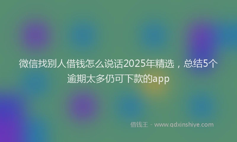 微信找别人借钱怎么说话2025年精选，总结5个逾期太多仍可下款的app