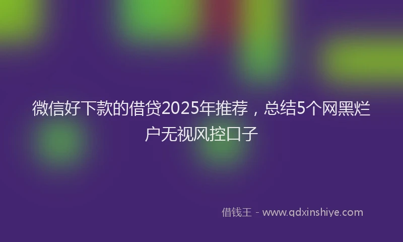 微信好下款的借贷2025年推荐，总结5个网黑烂户无视风控口子