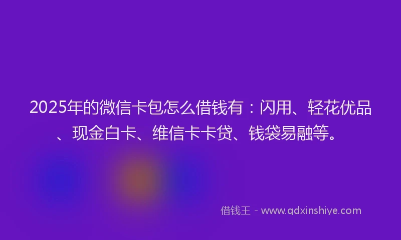 2025年的微信卡包怎么借钱有：闪用、轻花优品、现金白卡、维信卡卡贷、钱袋易融等。
