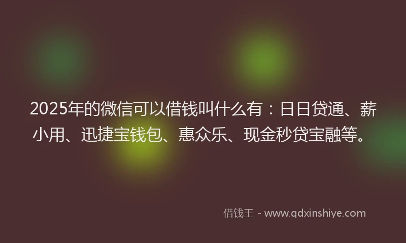 2025年的微信可以借钱叫什么有：日日贷通、薪小用、迅捷宝钱包、惠众乐、现金秒贷宝融等。