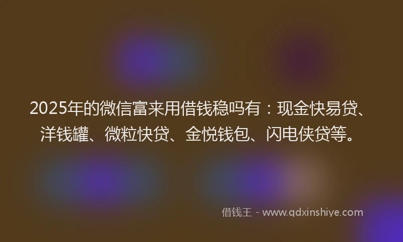 2025年的微信富来用借钱稳吗有：现金快易贷、洋钱罐、微粒快贷、金悦钱包、闪电侠贷等。