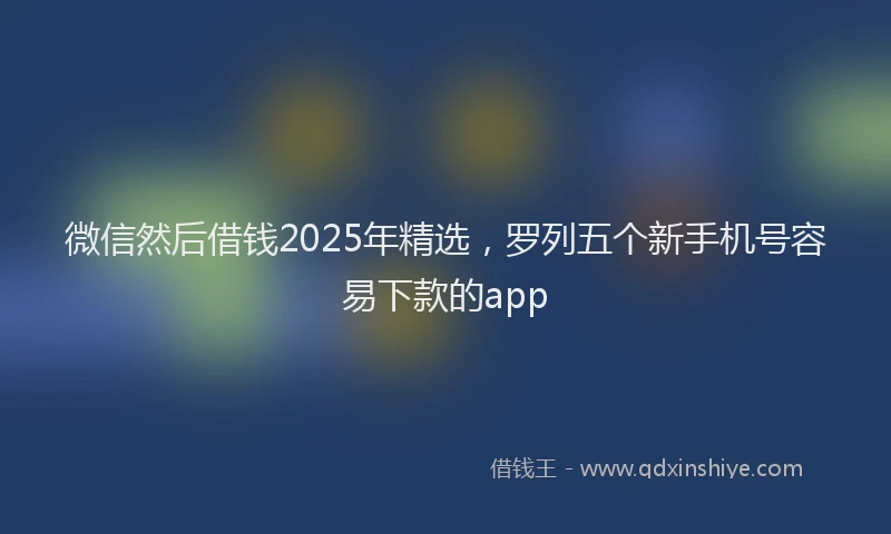 微信然后借钱2025年精选，罗列五个新手机号容易下款的app