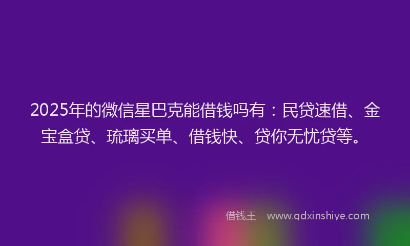 2025年的微信星巴克能借钱吗有：民贷速借、金宝盒贷、琉璃买单、借钱快、贷你无忧贷等。