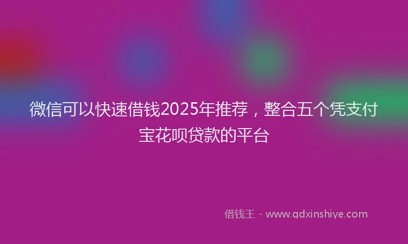 微信可以快速借钱2025年推荐，整合五个凭支付宝花呗贷款的平台