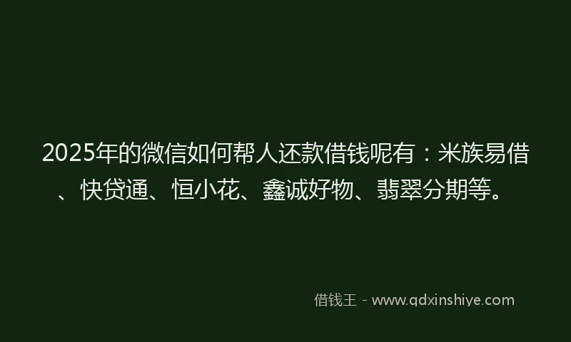 2025年的微信如何帮人还款借钱呢有：米族易借、快贷通、恒小花、鑫诚好物、翡翠分期等。
