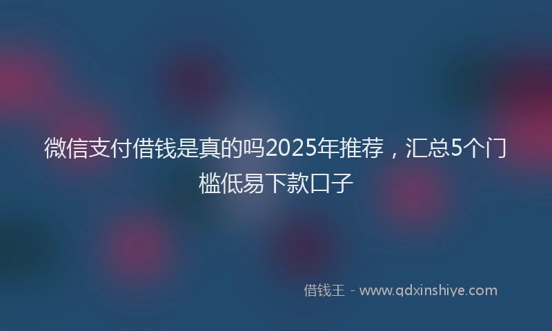 微信支付借钱是真的吗2025年推荐，汇总5个门槛低易下款口子