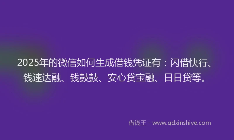 2025年的微信如何生成借钱凭证有：闪借快行、钱速达融、钱鼓鼓、安心贷宝融、日日贷等。