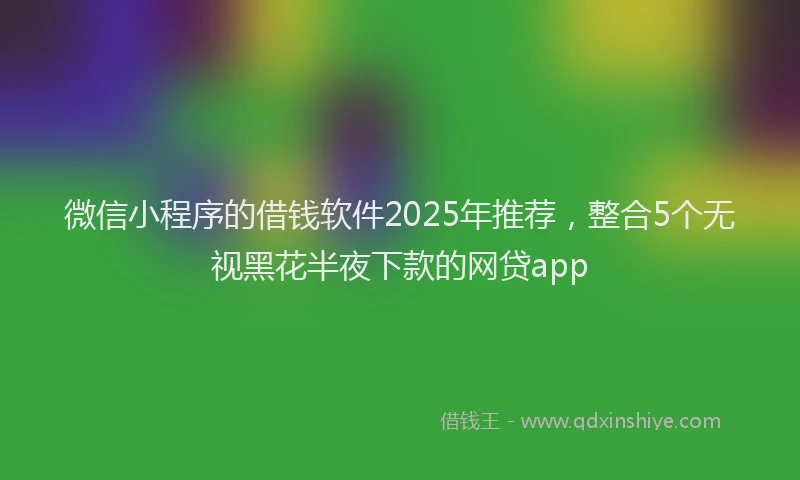 微信小程序的借钱软件2025年推荐，整合5个无视黑花半夜下款的网贷app