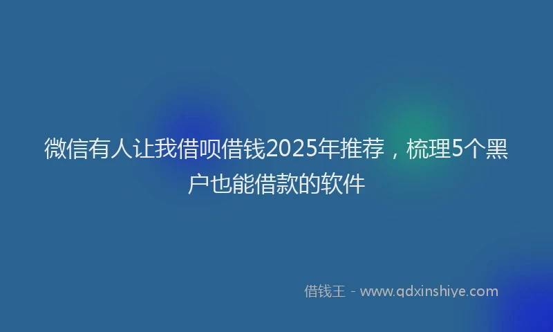 微信有人让我借呗借钱2025年推荐，梳理5个黑户也能借款的软件