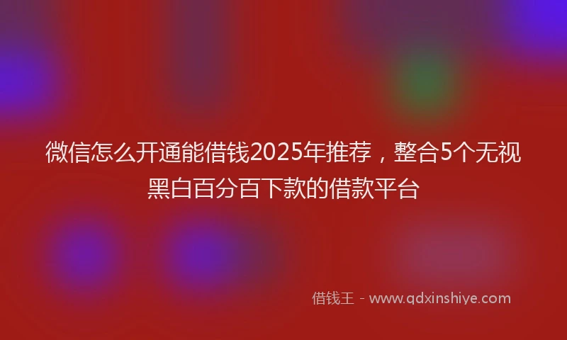 微信怎么开通能借钱2025年推荐，整合5个无视黑白百分百下款的借款平台
