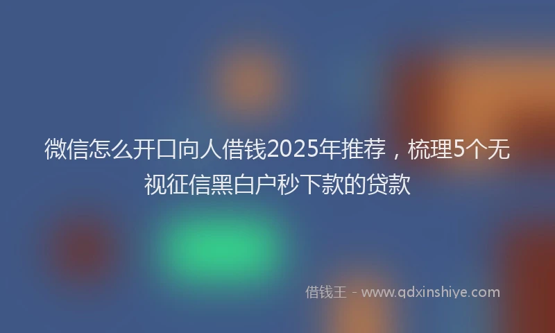 微信怎么开口向人借钱2025年推荐，梳理5个无视征信黑白户秒下款的贷款