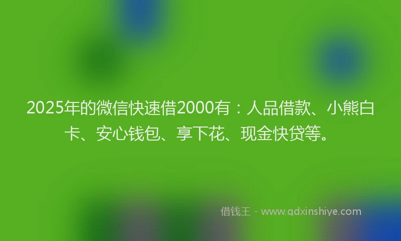 2025年的微信快速借2000有：人品借款、小熊白卡、安心钱包、享下花、现金快贷等。
