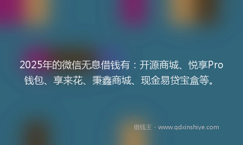 2025年的微信无息借钱有：开源商城、悦享Pro钱包、享来花、秉鑫商城、现金易贷宝盒等。