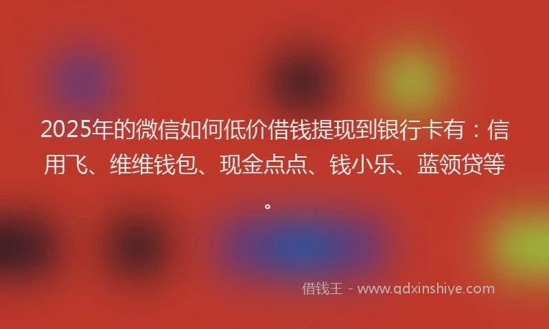 2025年的微信如何低价借钱提现到银行卡有：信用飞、维维钱包、现金点点、钱小乐、蓝领贷等。