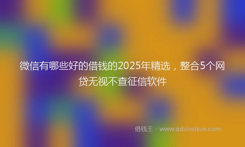 微信有哪些好的借钱的2025年精选，整合5个网贷无视不查征信软件