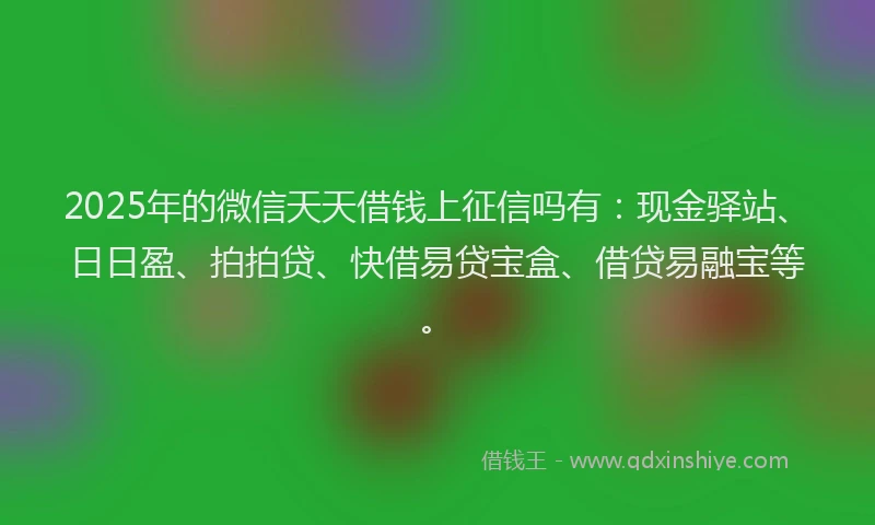 2025年的微信天天借钱上征信吗有：现金驿站、日日盈、拍拍贷、快借易贷宝盒、借贷易融宝等。
