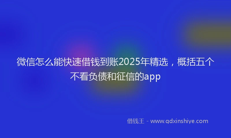 微信怎么能快速借钱到账2025年精选，概括五个不看负债和征信的app