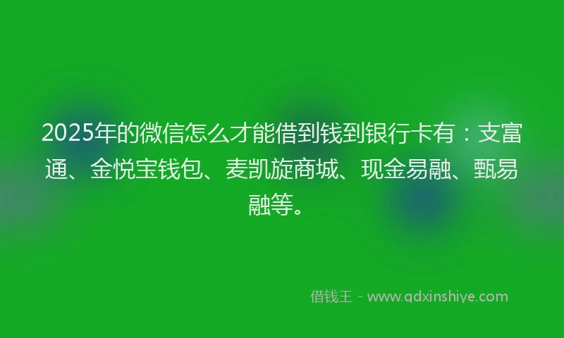 2025年的微信怎么才能借到钱到银行卡有：支富通、金悦宝钱包、麦凯旋商城、现金易融、甄易融等。