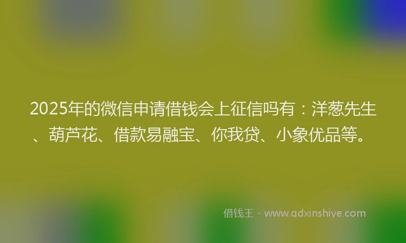 2025年的微信申请借钱会上征信吗有：洋葱先生、葫芦花、借款易融宝、你我贷、小象优品等。
