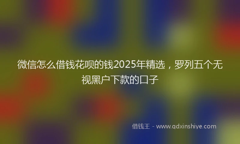 微信怎么借钱花呗的钱2025年精选，罗列五个无视黑户下款的口子