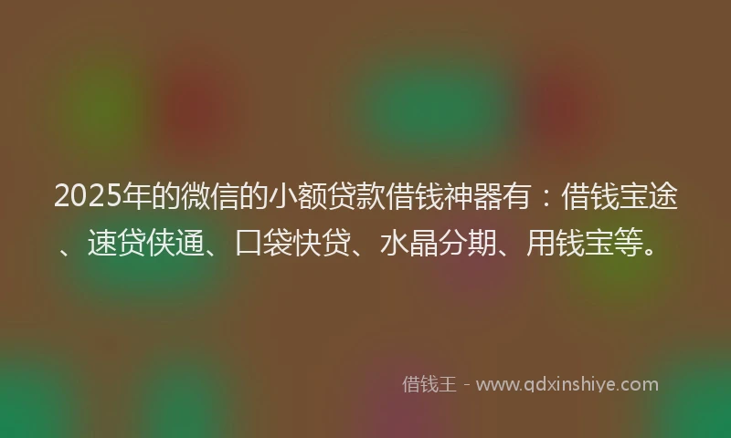2025年的微信的小额贷款借钱神器有：借钱宝途、速贷侠通、口袋快贷、水晶分期、用钱宝等。