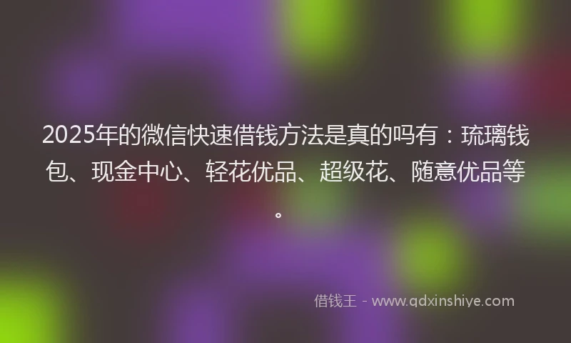 2025年的微信快速借钱方法是真的吗有：琉璃钱包、现金中心、轻花优品、超级花、随意优品等。