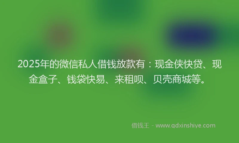 2025年的微信私人借钱放款有：现金侠快贷、现金盒子、钱袋快易、来租呗、贝壳商城等。