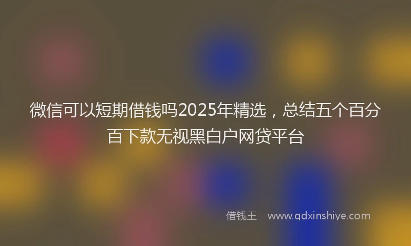 微信可以短期借钱吗2025年精选，总结五个百分百下款无视黑白户网贷平台