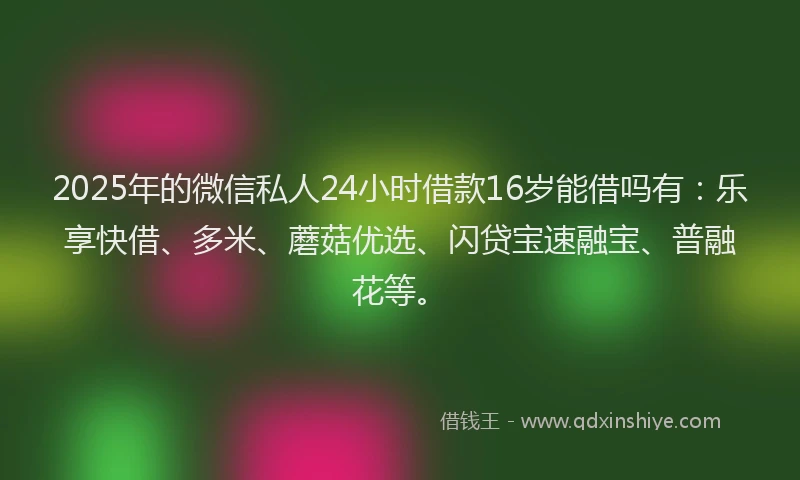 2025年的微信私人24小时借款16岁能借吗有：乐享快借、多米、蘑菇优选、闪贷宝速融宝、普融花等。