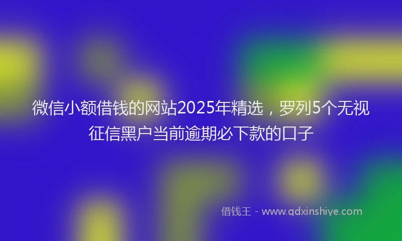 微信小额借钱的网站2025年精选，罗列5个无视征信黑户当前逾期必下款的口子