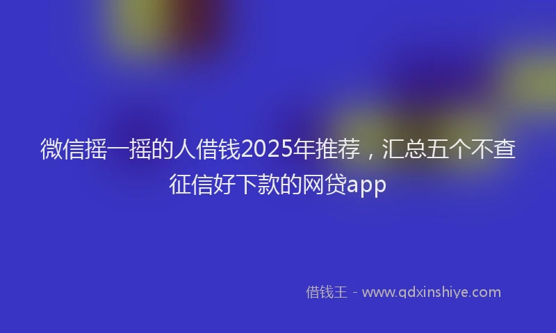 微信摇一摇的人借钱2025年推荐，汇总五个不查征信好下款的网贷app
