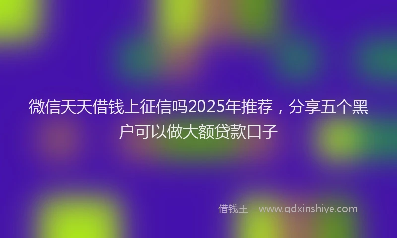 微信天天借钱上征信吗2025年推荐，分享五个黑户可以做大额贷款口子