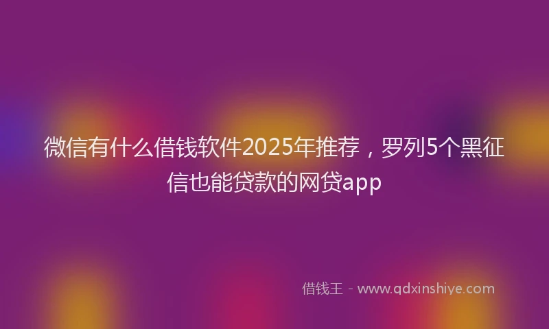 微信有什么借钱软件2025年推荐，罗列5个黑征信也能贷款的网贷app