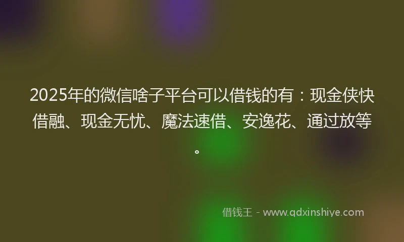 2025年的微信啥子平台可以借钱的有：现金侠快借融、现金无忧、魔法速借、安逸花、通过放等。