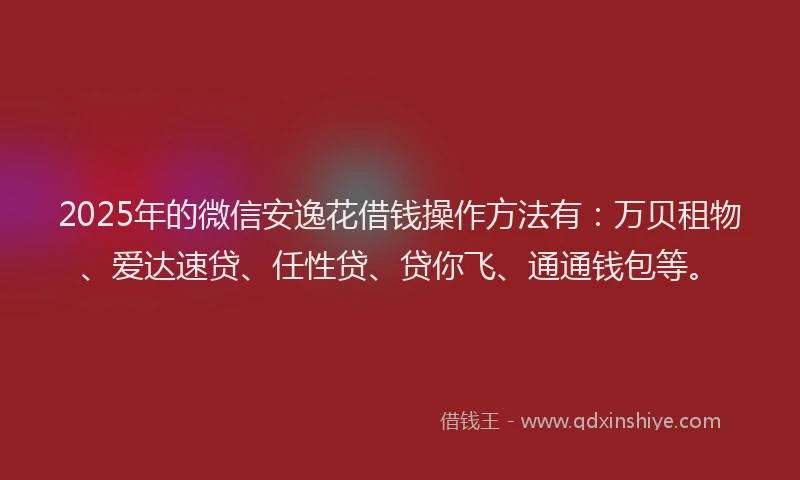 2025年的微信安逸花借钱操作方法有：万贝租物、爱达速贷、任性贷、贷你飞、通通钱包等。