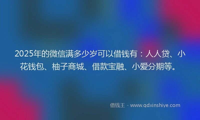 2025年的微信满多少岁可以借钱有：人人贷、小花钱包、柚子商城、借款宝融、小爱分期等。