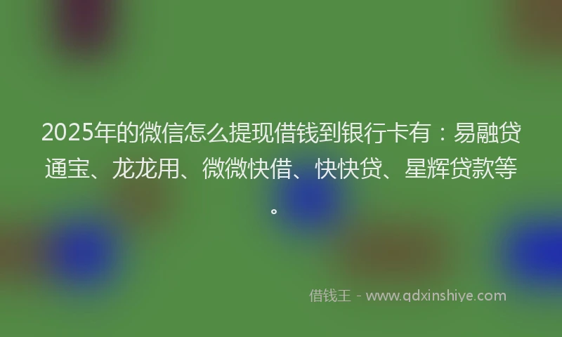 2025年的微信怎么提现借钱到银行卡有：易融贷通宝、龙龙用、微微快借、快快贷、星辉贷款等。