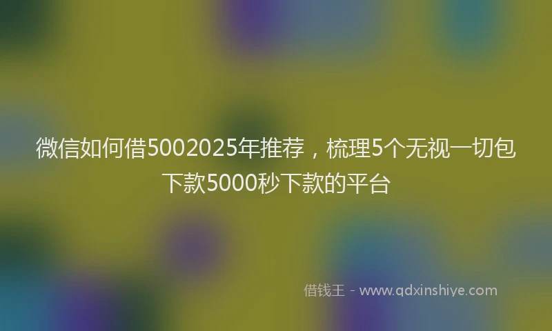 微信如何借5002025年推荐，梳理5个无视一切包下款5000秒下款的平台