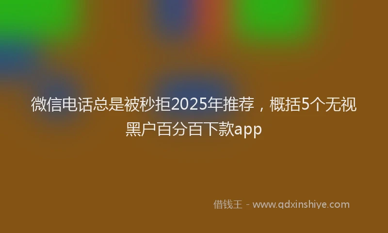 微信电话总是被秒拒2025年推荐，概括5个无视黑户百分百下款app