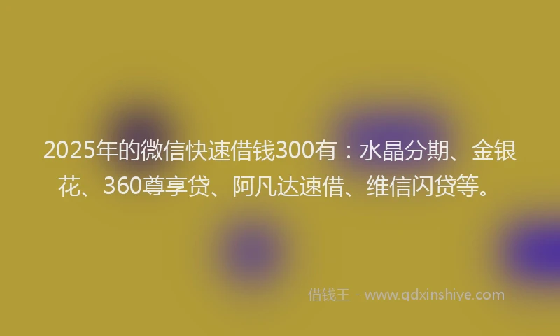 2025年的微信快速借钱300有：水晶分期、金银花、360尊享贷、阿凡达速借、维信闪贷等。
