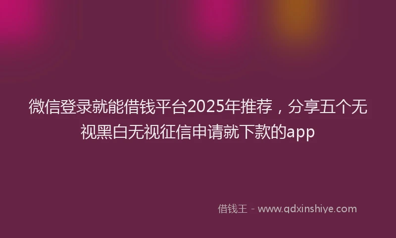 微信登录就能借钱平台2025年推荐，分享五个无视黑白无视征信申请就下款的app