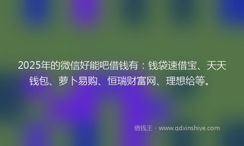 2025年的微信好能吧借钱有：钱袋速借宝、天天钱包、萝卜易购、恒瑞财富网、理想给等。
