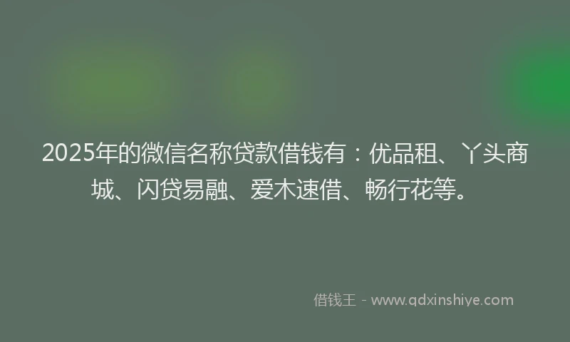 2025年的微信名称贷款借钱有：优品租、丫头商城、闪贷易融、爱木速借、畅行花等。