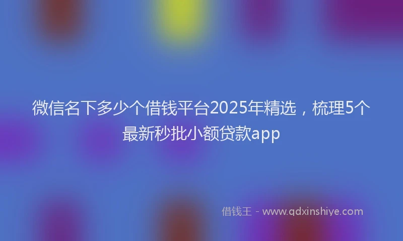 微信名下多少个借钱平台2025年精选，梳理5个最新秒批小额贷款app