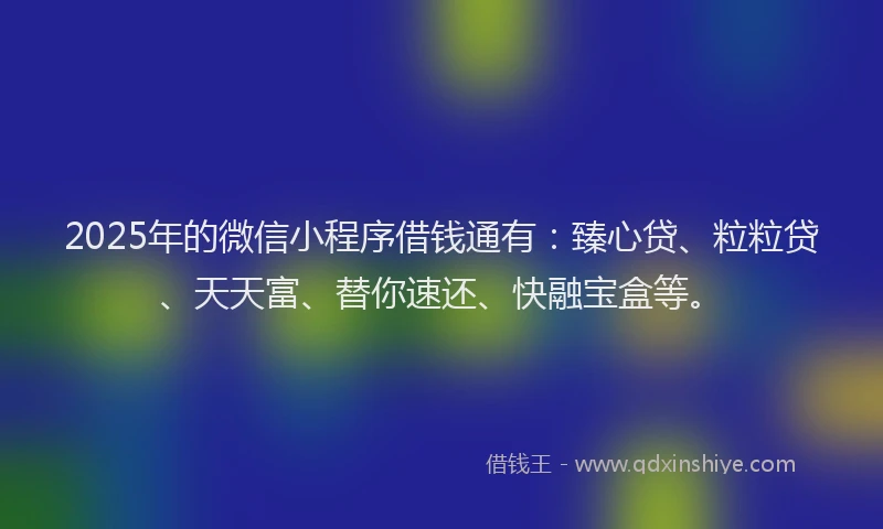 2025年的微信小程序借钱通有：臻心贷、粒粒贷、天天富、替你速还、快融宝盒等。