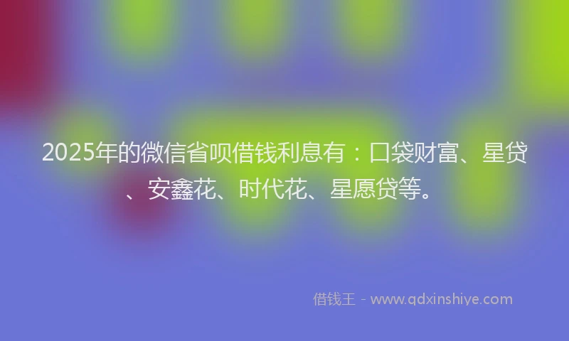 2025年的微信省呗借钱利息有：口袋财富、星贷、安鑫花、时代花、星愿贷等。