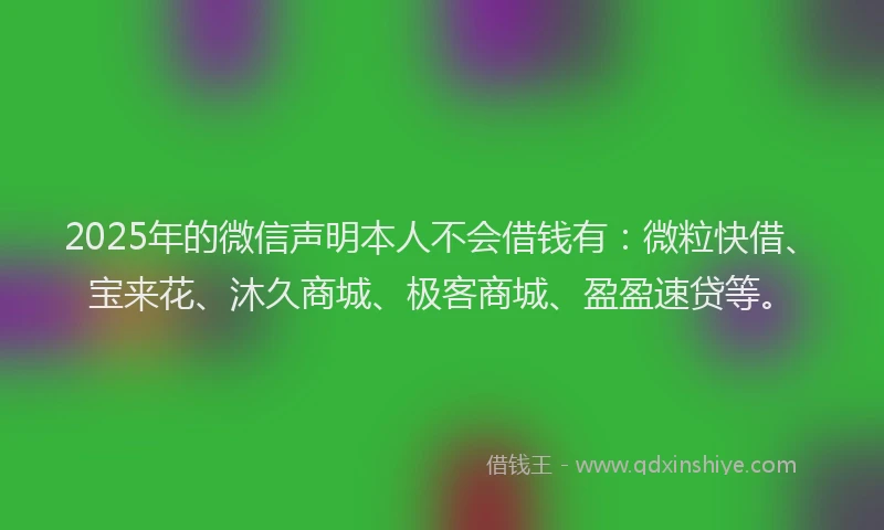 2025年的微信声明本人不会借钱有：微粒快借、宝来花、沐久商城、极客商城、盈盈速贷等。